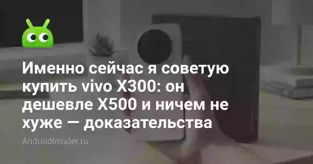 Именно сейчас я советую купить vivo X300: он дешевле X500 и ничем не хуже — доказательства