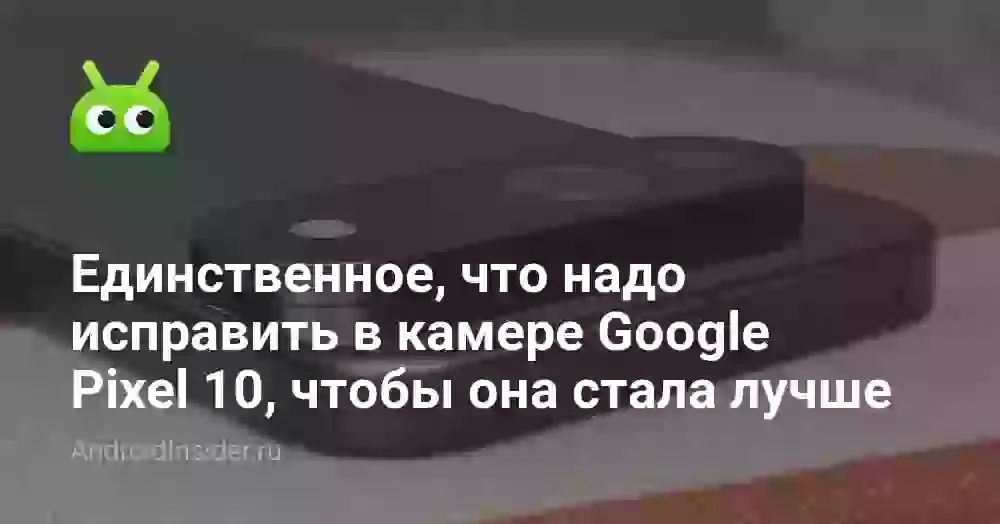 Единственное, что надо исправить в камере Google Pixel 10, чтобы она стала лучше