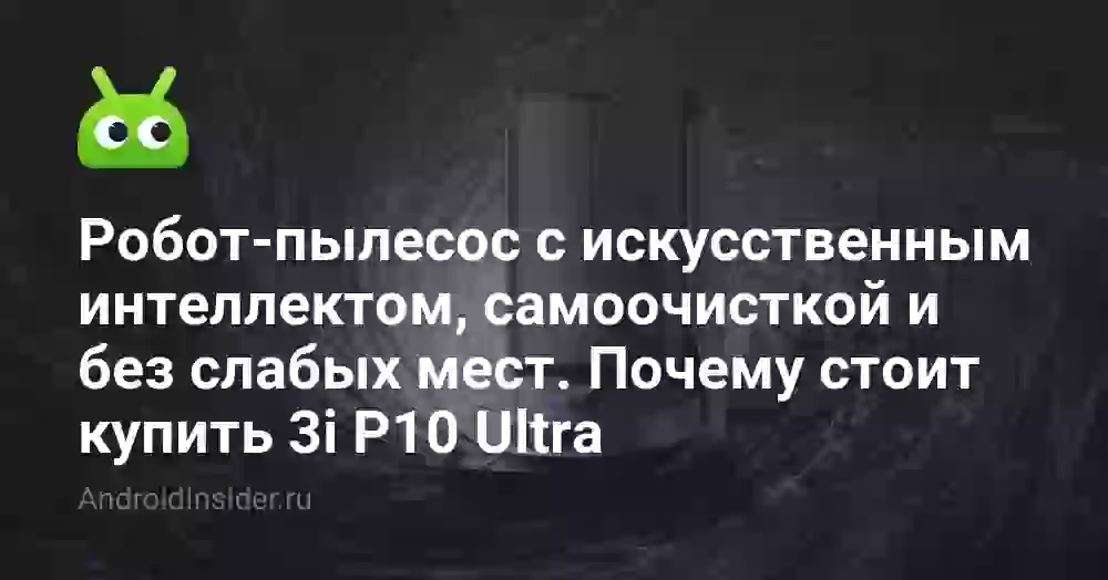 Робот-пылесос с искусственным интеллектом, самоочисткой и без слабых мест. Почему стоит купить 3i P10 Ultra