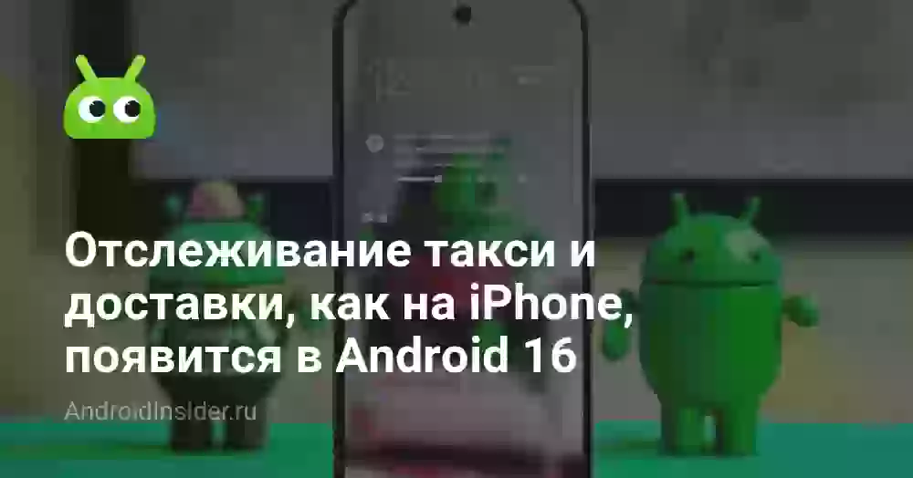 Отслеживание такси и доставки, как на iPhone, появится в Android 16