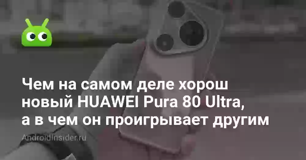 Чем на самом деле хорош новый HUAWEI Pura 80 Ultra, а в чем он проигрывает другим