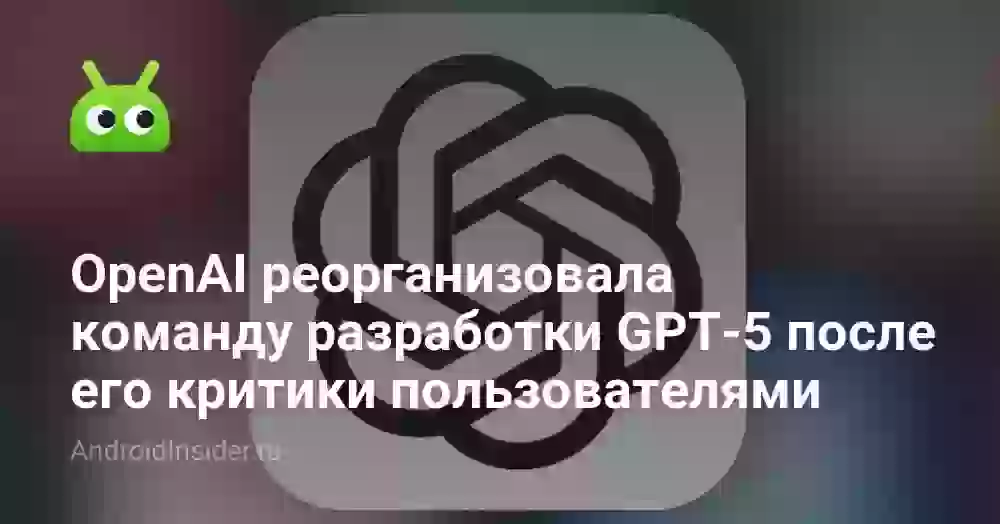 OpenAI реорганизовала команду разработки GPT-5 после его лютой критики пользователями