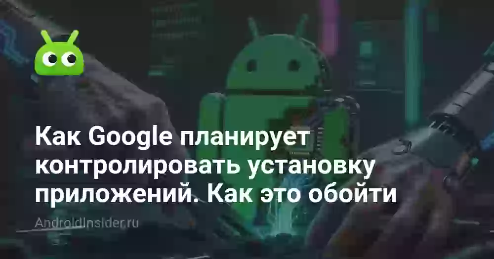 Как Google планирует контролировать установку приложений и можно ли это обойти