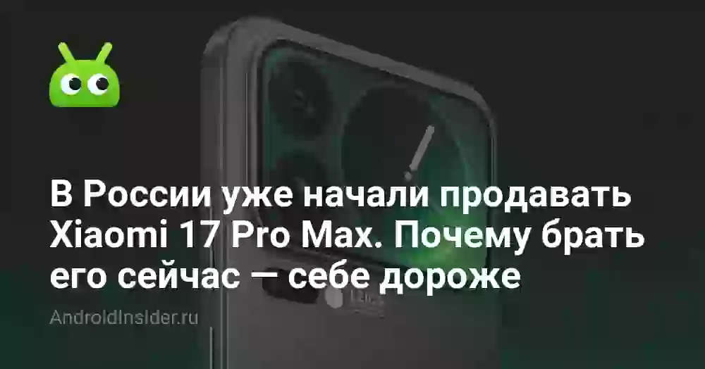 В России уже начали продавать Xiaomi 17 Pro Max. Почему брать его сейчас — себе дороже