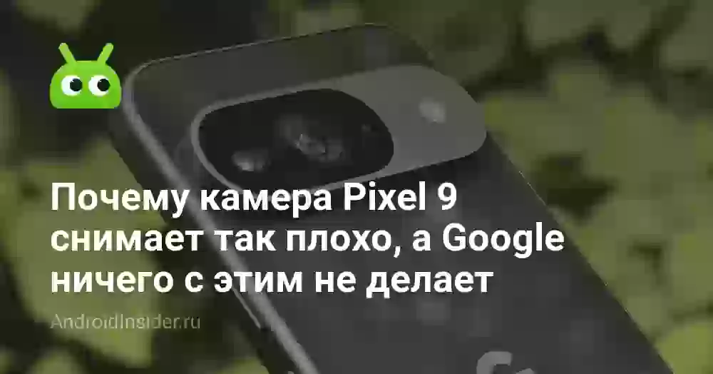 Почему камера Pixel 9 снимает так плохо, а Google ничего с этим не делает