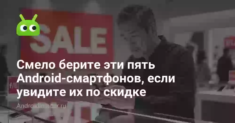 Смело берите эти пять Android-смартфонов, если увидите их по скидке
