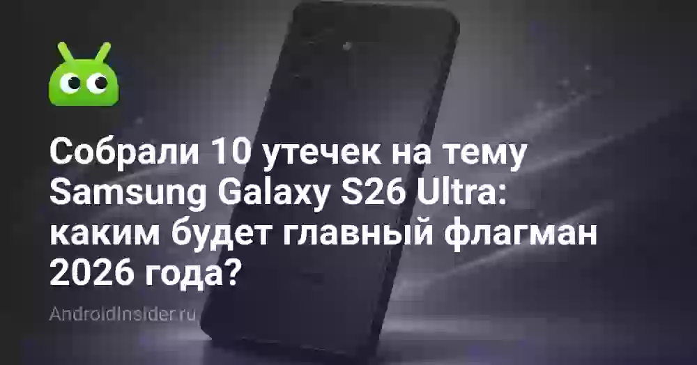 Собрали 10 утечек на тему Samsung Galaxy S26 Ultra: каким будет главный флагман 2026 года?