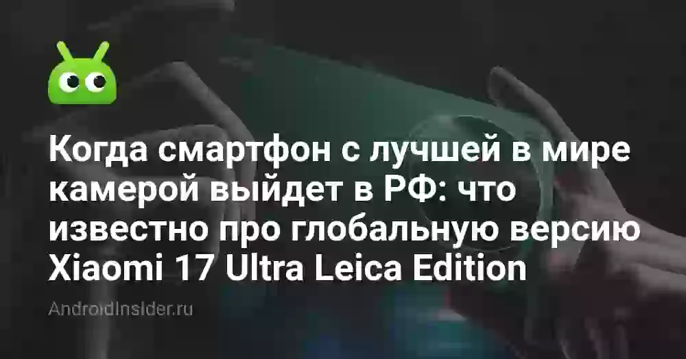 Когда смартфон с лучшей в мире камерой выйдет в России: что известно про глобальную версию Xiaomi 17 Ultra Leica Edition