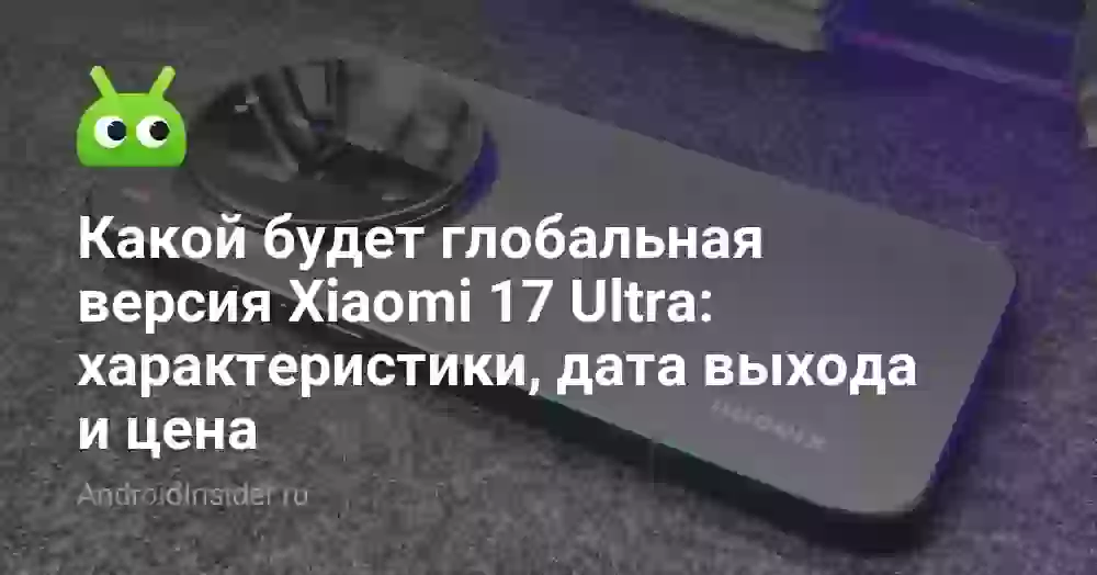 Какой будет глобальная версия Xiaomi 17 Ultra: характеристики, дата выхода и цена