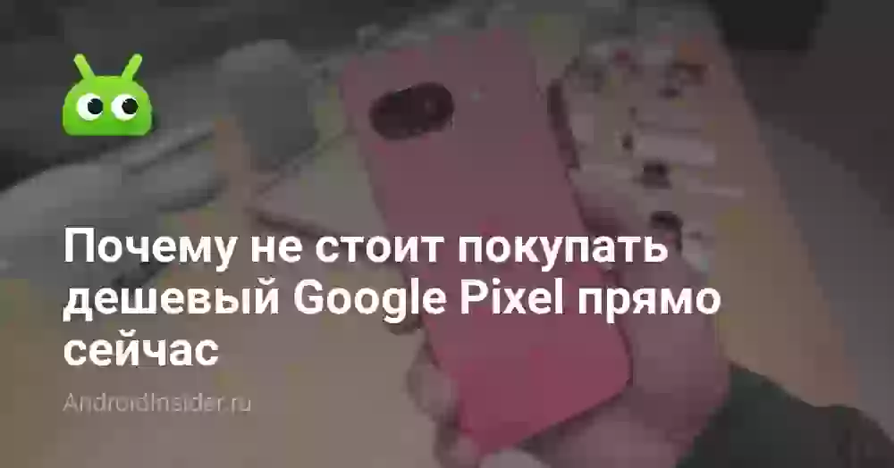 Почему не стоит покупать дешевый Google Pixel прямо сейчас