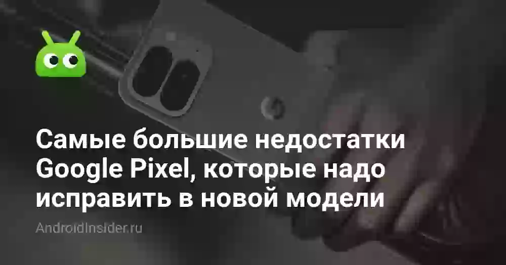 Самые большие недостатки Google Pixel, которые надо исправить в новой модели