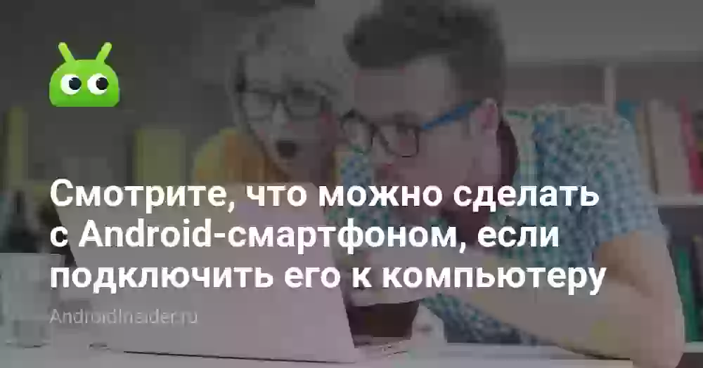 Смотрите, что можно сделать с Android-смартфоном, если подключить его к компьютеру
