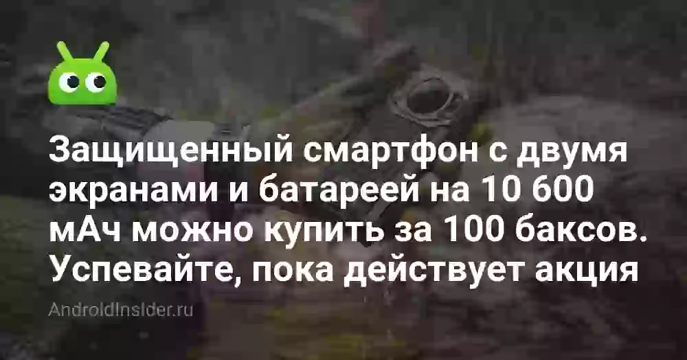 Защищенный смартфон с двумя экранами и батареей на 10 600 мАч можно купить за 100 баксов. Успевайте, пока действует акция