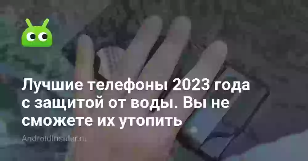 Лучшие телефоны 2023 года с защитой от воды. Вы не сможете их утопить