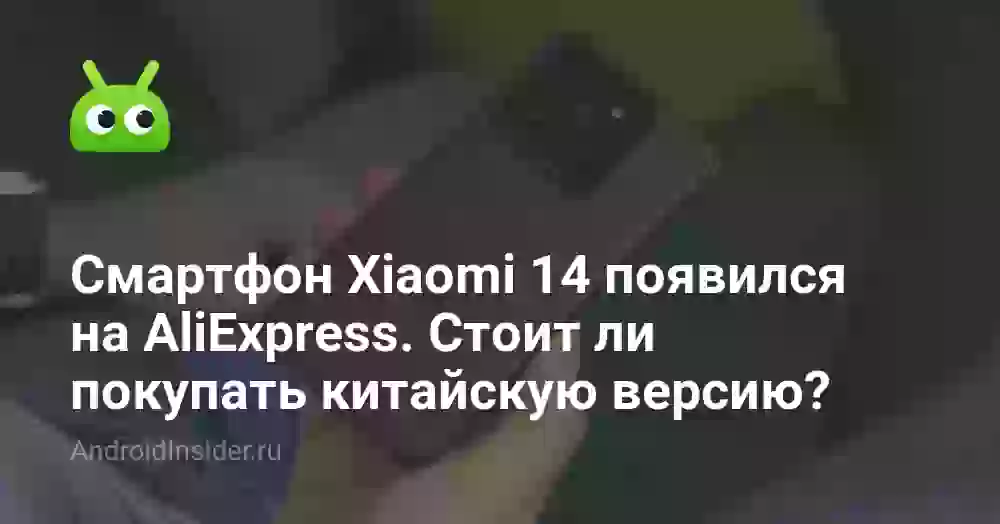 Смартфон Xiaomi 14 появился на AliExpress. Стоит ли покупать китайскую версию?
