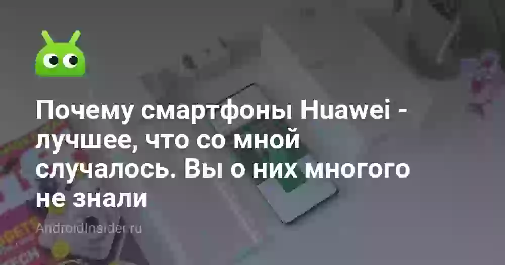 Почему смартфоны Huawei — лучшее, что со мной случалось. Вы о них многого не знали