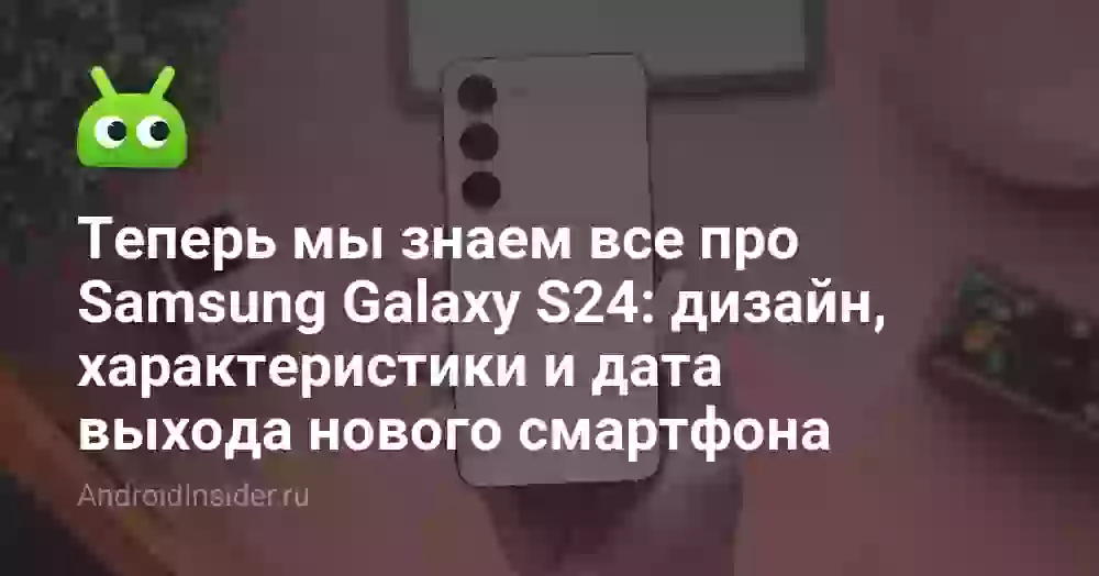 Теперь мы знаем все про Samsung Galaxy S24: дизайн, характеристики и дата выхода нового смартфона
