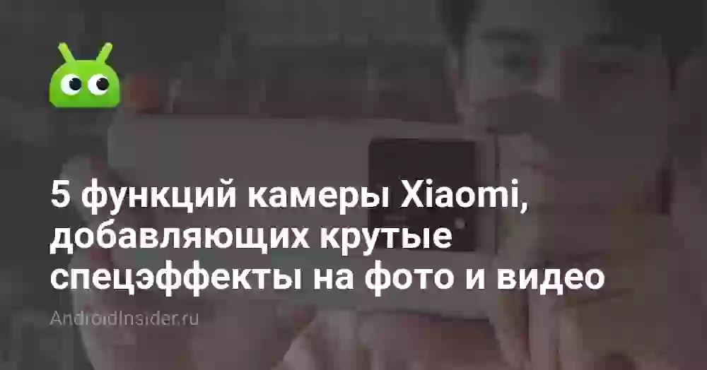 5 функций камеры Xiaomi, добавляющих крутые спецэффекты на фото и видео
