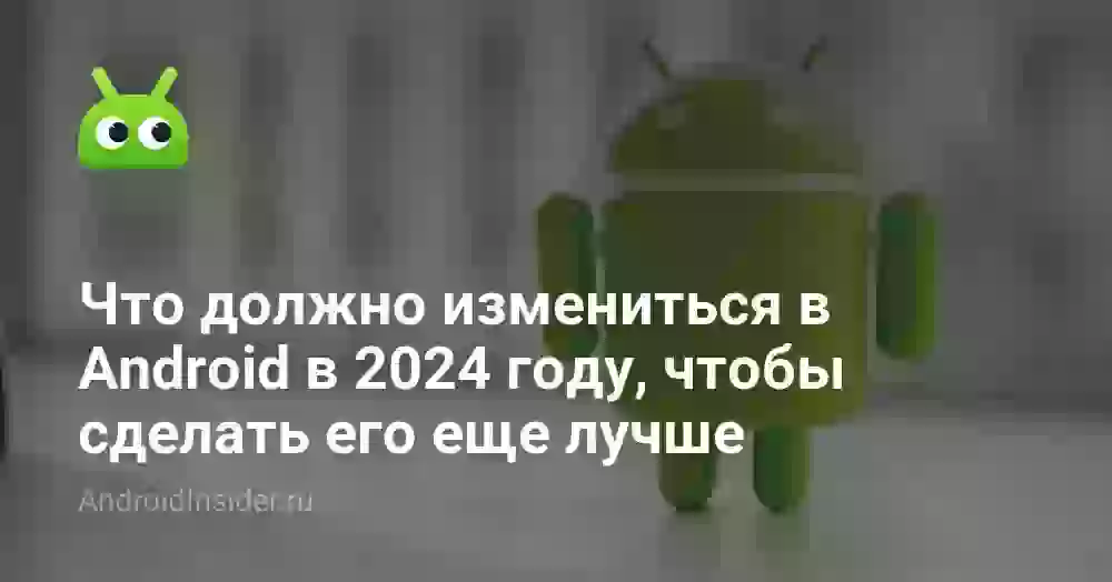 Что должно измениться в Android в 2024 году, чтобы сделать его еще лучше