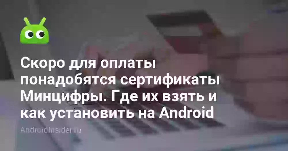 Скоро для оплаты понадобятся сертификаты Минцифры. Где их взять и как установить на Android
