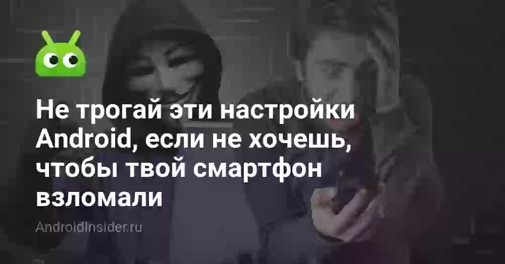 Не трогай эти настройки Android, если не хочешь, чтобы твой смартфон взломали