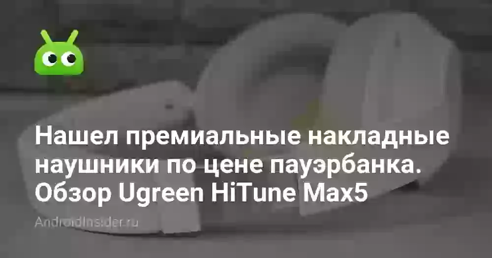 Нашел премиальные накладные наушники по цене пауэрбанка. Обзор Ugreen HiTune Max5