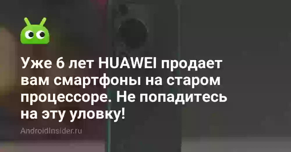 Уже 6 лет HUAWEI продает вам смартфоны на старом процессоре. Не попадитесь на эту уловку!