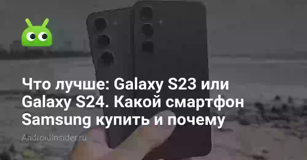 Что лучше: Galaxy S23 или Galaxy S24. Какой смартфон Samsung купить и почему