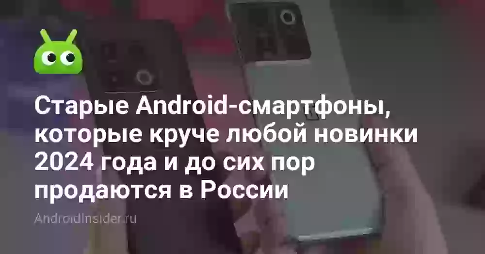 Старые Android-смартфоны, которые круче любой новинки 2024 года и до сих пор продаются в России