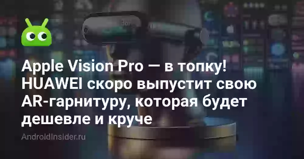 Apple Vision Pro — в топку! HUAWEI скоро выпустит свою AR-гарнитуру, которая будет дешевле и круче