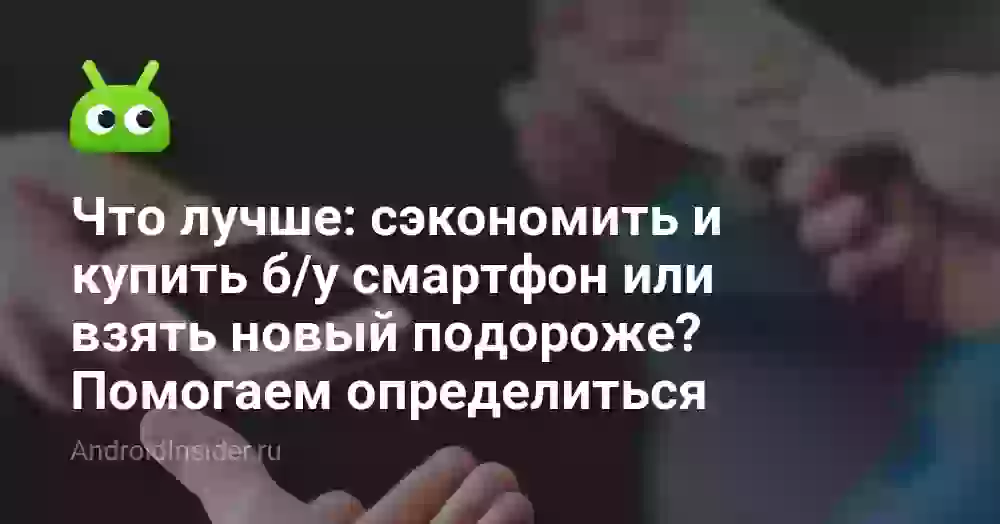 Что лучше: сэкономить и купить б/у смартфон или взять новый подороже? Помогаем определиться