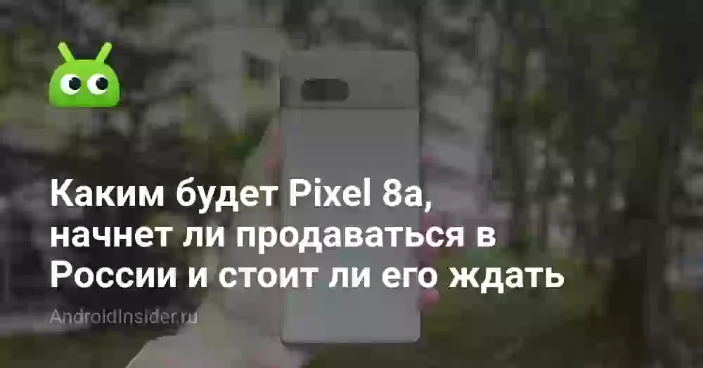 Каким будет Pixel 8a, начнет ли продаваться в России и стоит ли его ждать