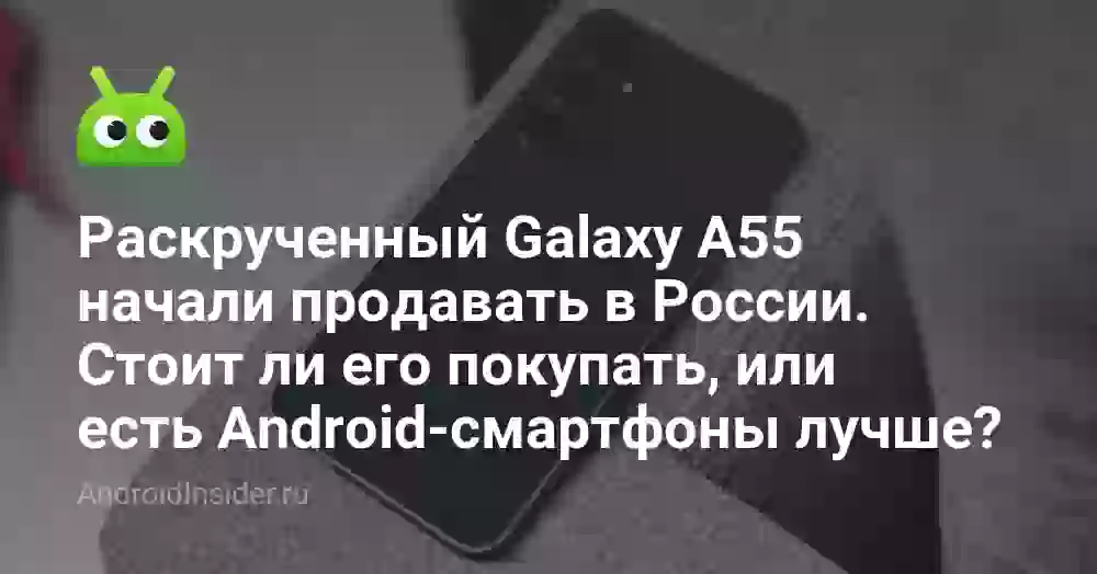 Раскрученный Galaxy A55 начали продавать в России. Стоит ли его покупать, или есть Android-смартфоны лучше?