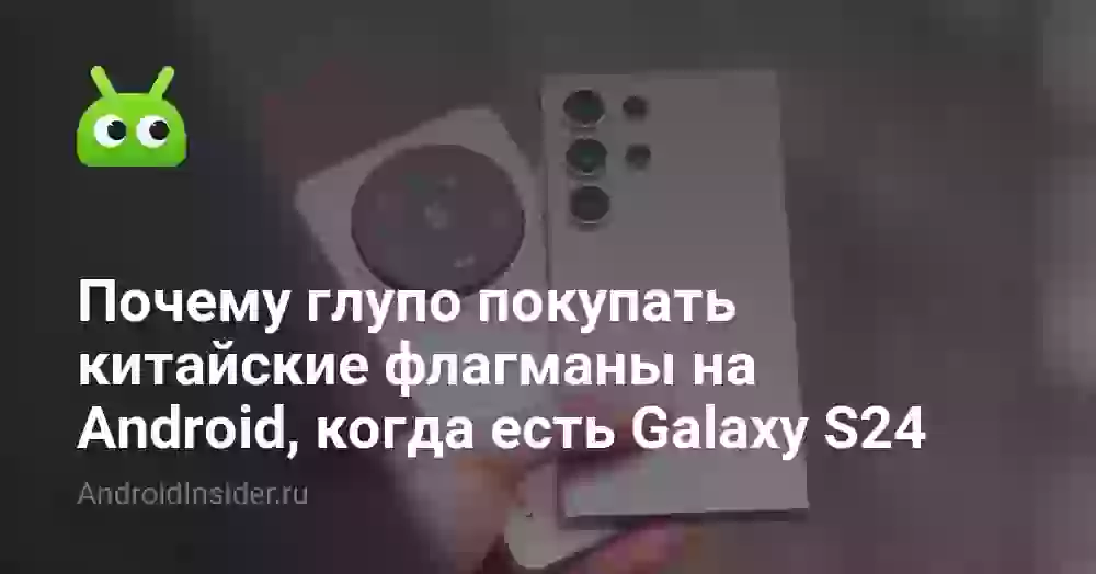 Почему глупо покупать китайские флагманы на Android, когда есть Galaxy S24