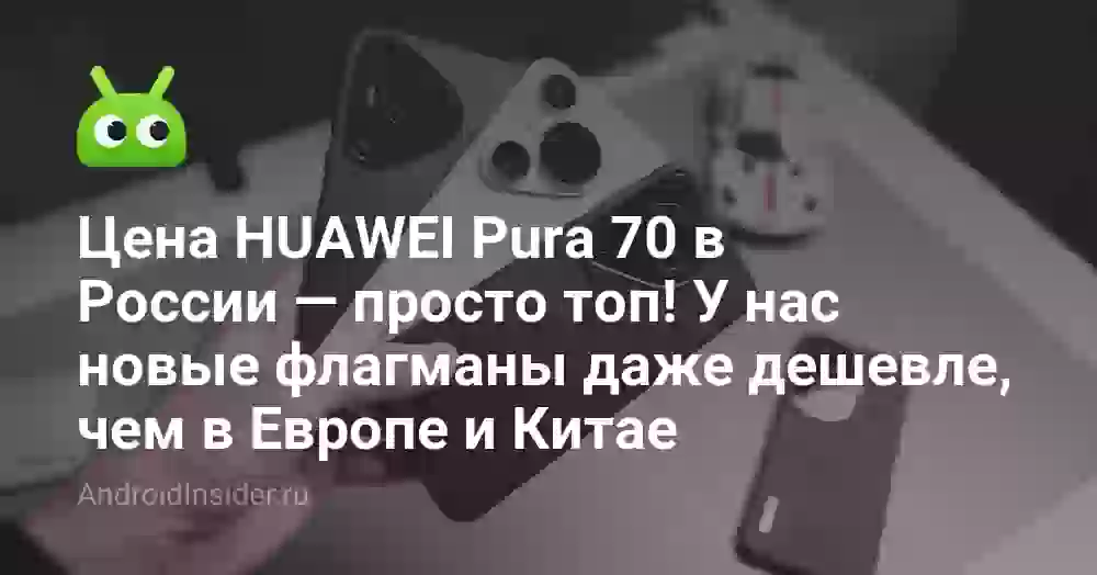 Цена HUAWEI Pura 70 в России — просто топ! У нас новые флагманы даже дешевле, чем в Европе и Китае