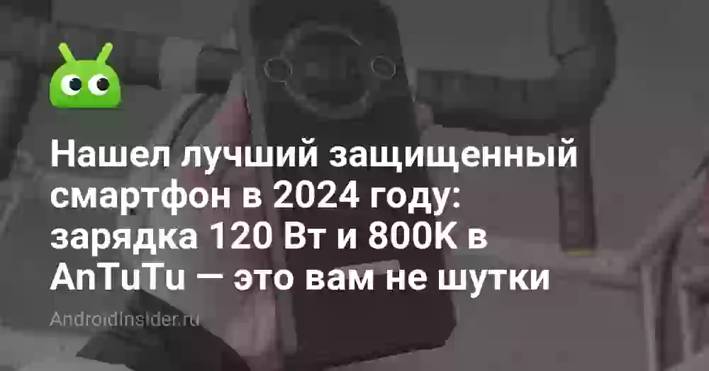 Нашел лучший защищенный смартфон в 2024 году: зарядка 120 Вт и 800K в AnTuTu — это вам не шутки