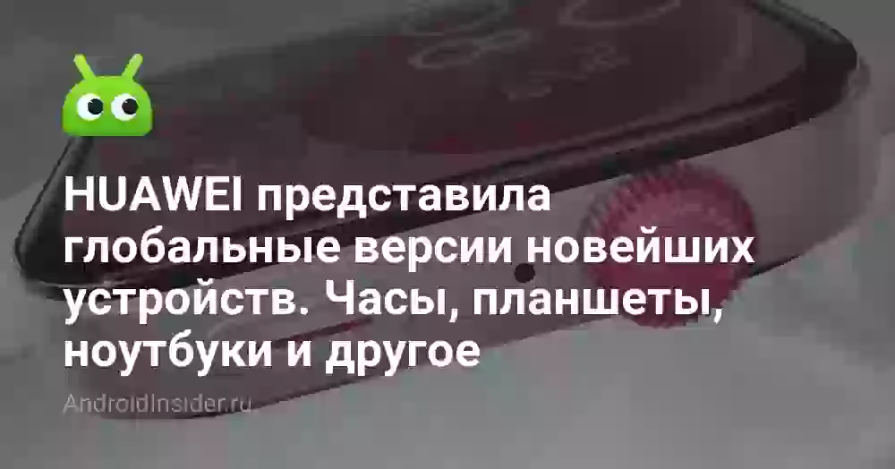 HUAWEI представила глобальные версии новейших устройств. Часы, планшеты, ноутбуки и другое