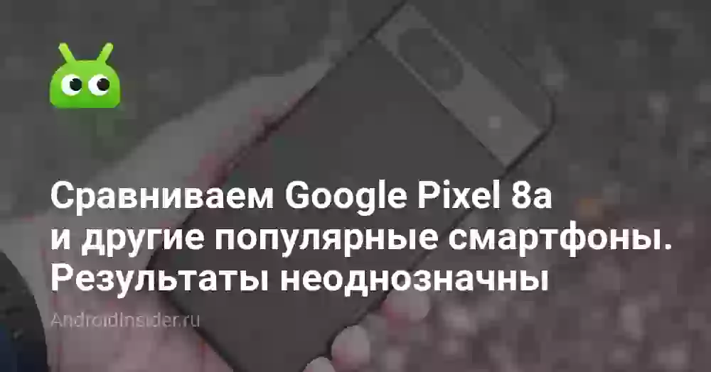 Сравниваем Google Pixel 8a и другие популярные смартфоны. Результаты неоднозначны