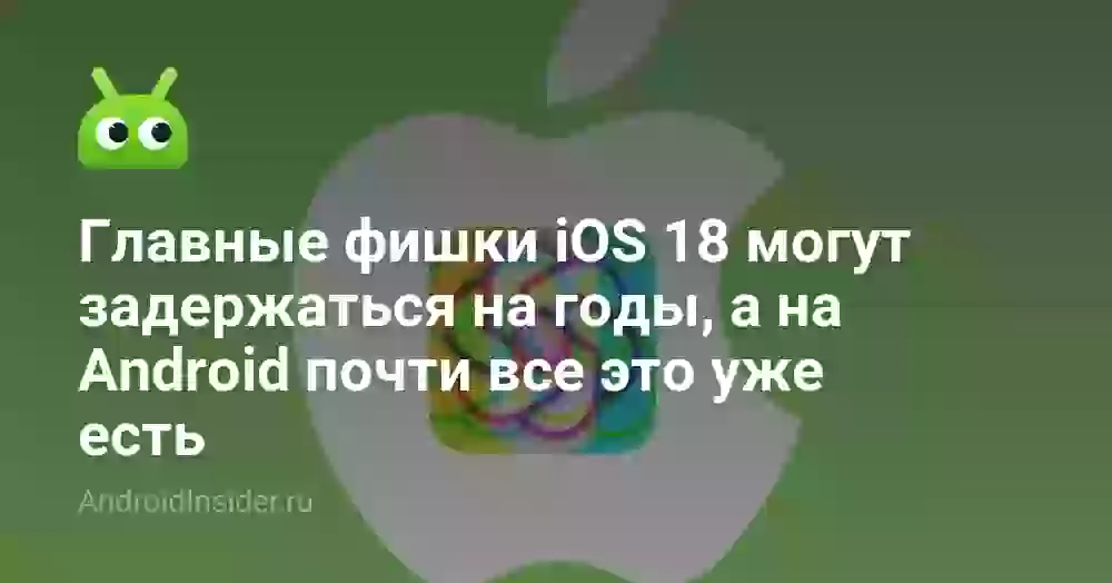 Главные фишки iOS 18 могут задержаться на годы, а на Android почти все это уже есть