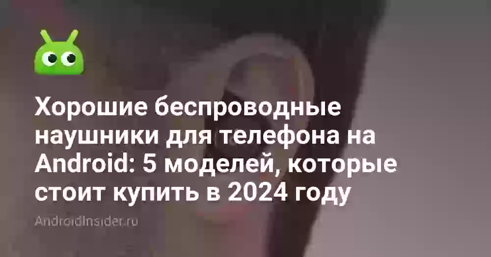 Хорошие беспроводные наушники для телефона на Android: 5 моделей, которые стоит купить в 2024 году