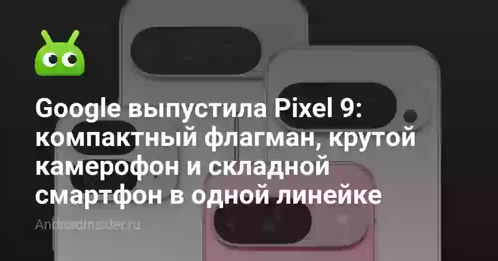 Google выпустила Pixel 9: компактный флагман, крутой камерофон и складной смартфон в одной линейке