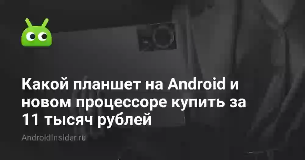 Какой планшет на Android и новом процессоре купить за 11 тысяч рублей
