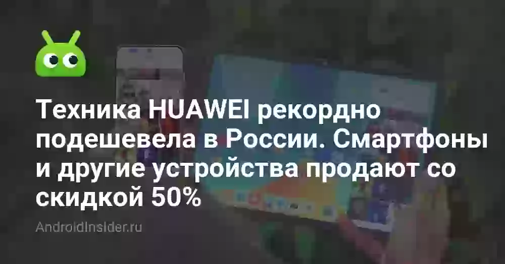 Техника HUAWEI рекордно подешевела в России. Смартфоны и другие устройства продают со скидкой 50%