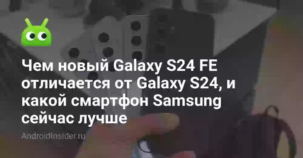 Чем новый Galaxy S24 FE отличается от Galaxy S24, и какой смартфон Samsung сейчас лучше