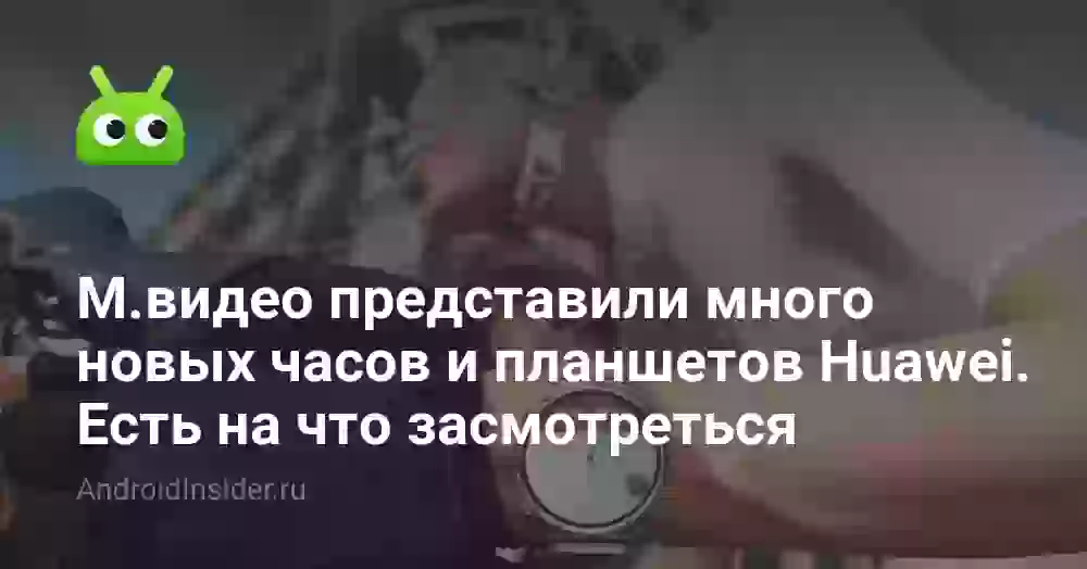 M.видео представили много новых часов и планшетов Huawei. Есть на что засмотреться