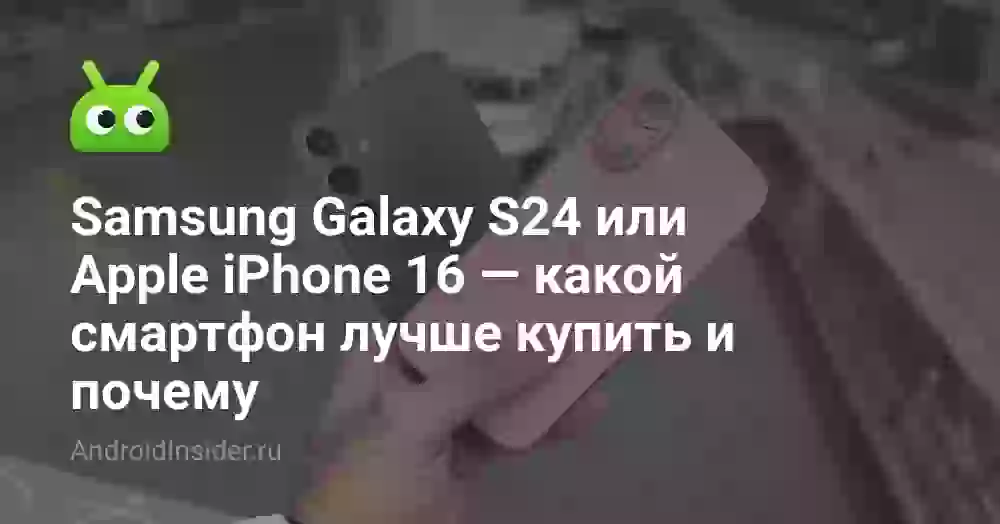 Samsung Galaxy S24 или Apple iPhone 16 — какой смартфон лучше купить и почему