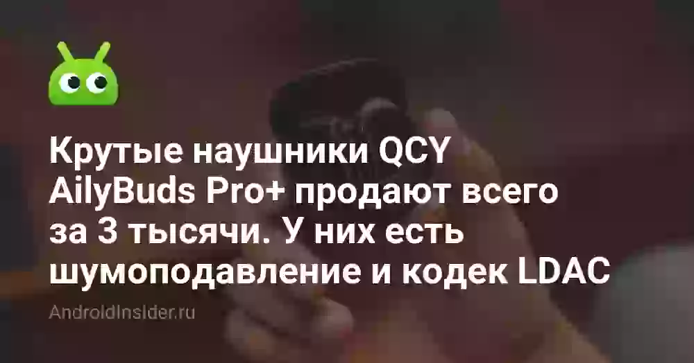 Крутые наушники QCY AilyBuds Pro+ продают всего за 3 тысячи. У них есть шумоподавление и кодек LDAC