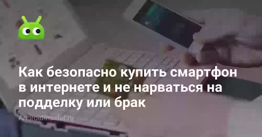 Как безопасно купить смартфон в интернете и не нарваться на подделку или брак