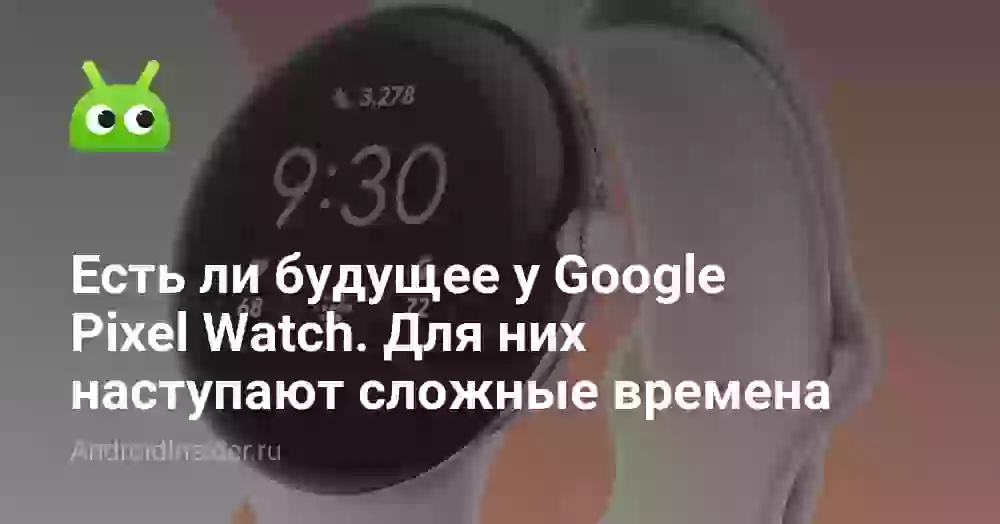 Есть ли будущее у Google Pixel Watch. Для них наступают сложные времена