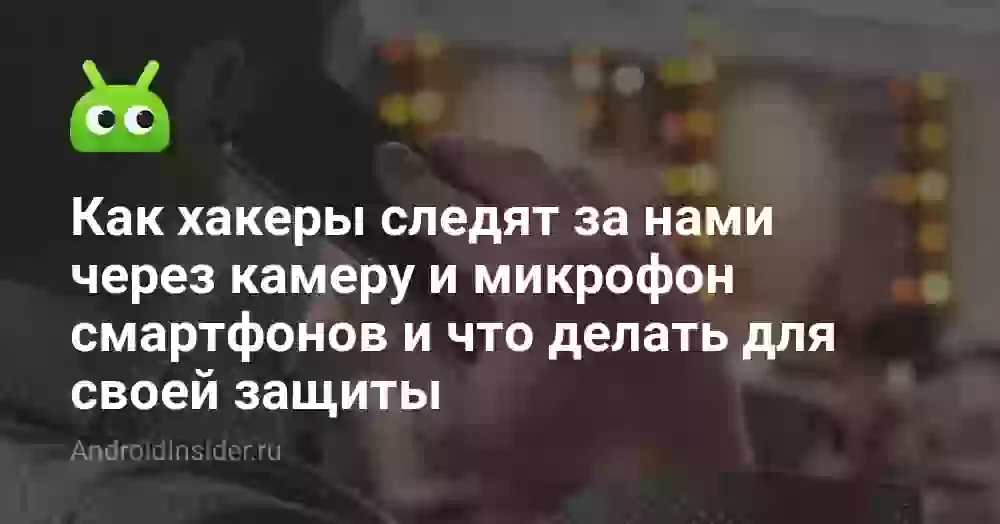 Как хакеры следят за нами через камеру и микрофон смартфонов и что делать для своей защиты